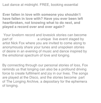 Last dance at midnight. FREE, booking essential
Ever fallen in love with someone you shouldn’t have fallen in love with? Have you ever been left heartbroken, not knowing what to do next, and played a record over and over again?   Your lovelorn record and lovesick stories can become part of Longing Disco, a unique  live event staged by artist Nick Fox where you are invited to come along to anonymously share your tunes and unspoken stories of desire in an evening of music and dance inspired by the emotional spectrum of love and longing. 
By connecting through our personal stories of loss, Fox reminds us that longing can also be a profound driving force to create fulfilment and joy in our lives. The songs are played at the Disco, and the stories become  part of The Longing Archive, a depositary for the ephemera of longing. 

